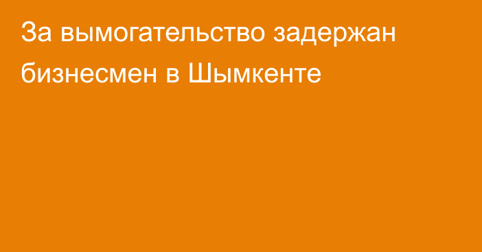 За вымогательство задержан бизнесмен в Шымкенте