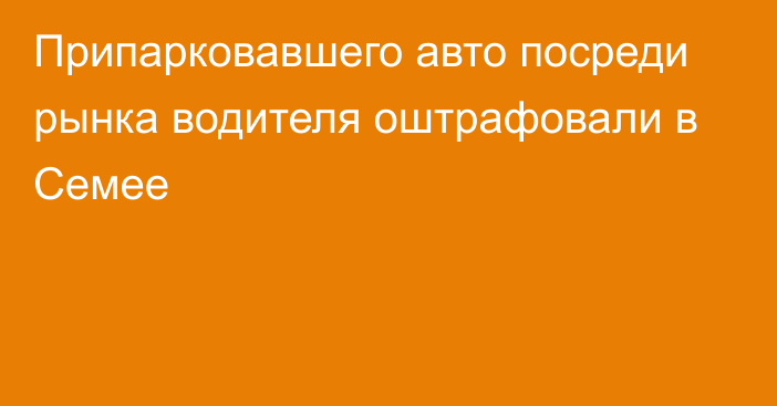 Припарковавшего авто посреди рынка водителя оштрафовали в Семее