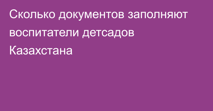 Сколько документов заполняют воспитатели детсадов Казахстана