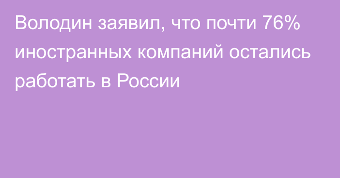 Володин заявил, что почти 76% иностранных компаний остались работать в России