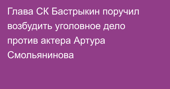 Глава СК Бастрыкин поручил возбудить уголовное дело против актера Артура Смольянинова