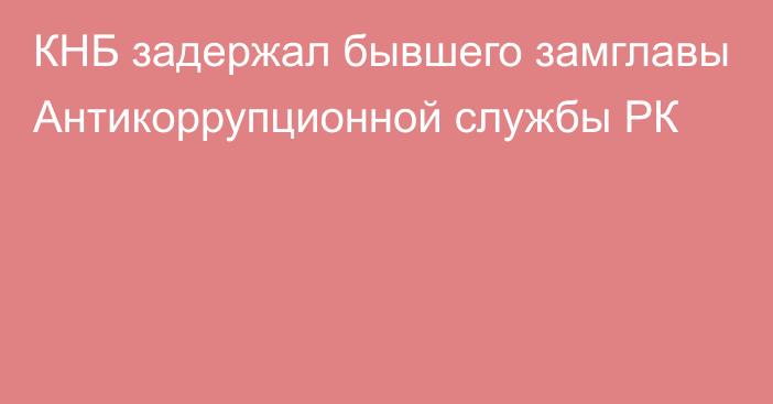 КНБ задержал бывшего замглавы Антикоррупционной службы РК