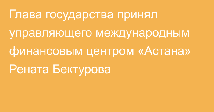 Глава государства принял управляющего международным финансовым центром «Астана» Рената Бектурова