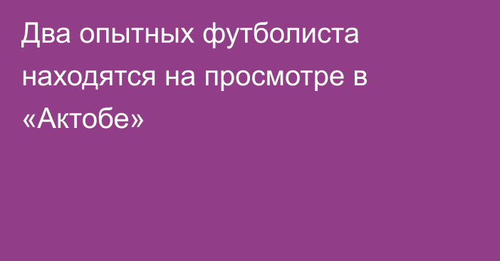 Два опытных футболиста находятся на просмотре в «Актобе»