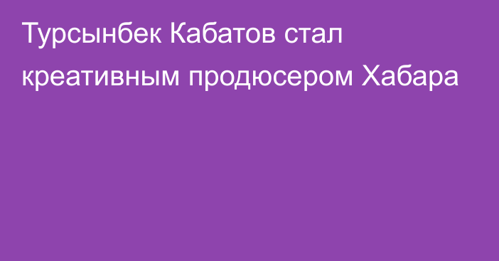 Турсынбек Кабатов стал креативным продюсером Хабара