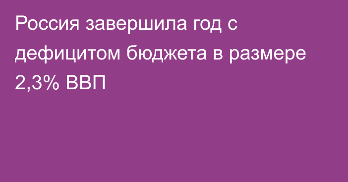 Россия завершила год с дефицитом бюджета в размере 2,3% ВВП