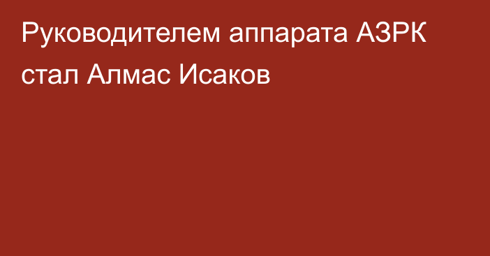 Руководителем аппарата АЗРК стал Алмас Исаков