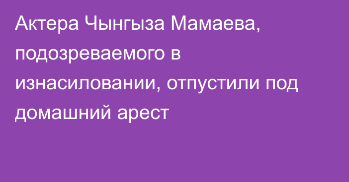 Актера Чынгыза Мамаева, подозреваемого в изнасиловании, отпустили под домашний арест