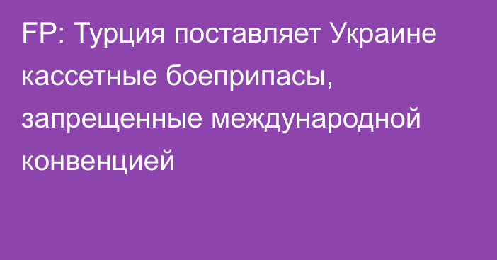 FP: Турция поставляет Украине кассетные боеприпасы, запрещенные международной конвенцией