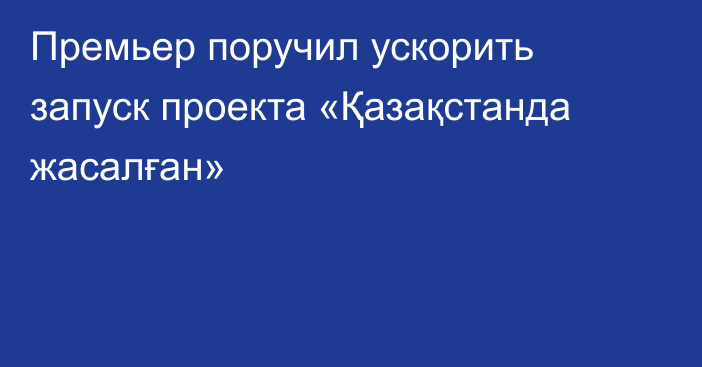 Премьер поручил ускорить запуск проекта «Қазақстанда жасалған»