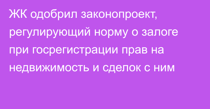 ЖК одобрил законопроект, регулирующий норму о залоге при госрегистрации прав на недвижимость и сделок с ним