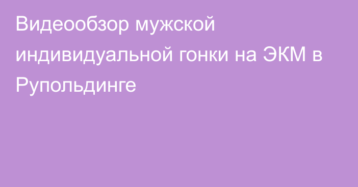 Видеообзор мужской индивидуальной гонки на ЭКМ в Рупольдинге