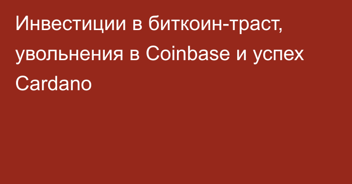 Инвестиции в биткоин-траст, увольнения в Coinbase и успех Cardano