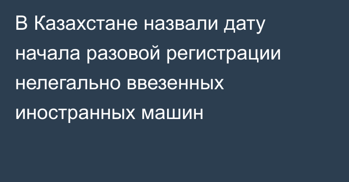 В Казахстане назвали дату начала разовой регистрации нелегально ввезенных иностранных машин