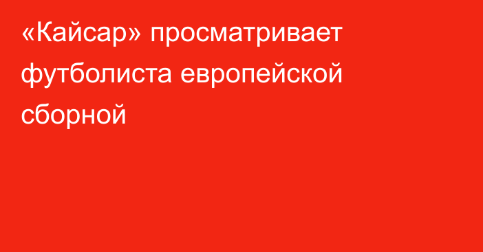 «Кайсар» просматривает футболиста европейской сборной