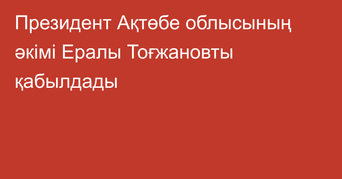 Президент Ақтөбе облысының әкімі Ералы Тоғжановты қабылдады