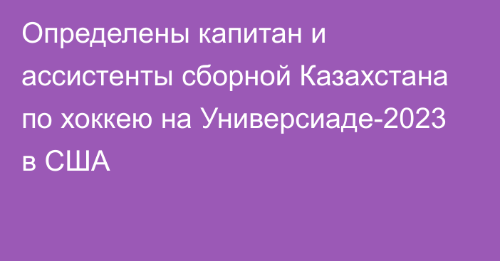 Определены капитан и ассистенты сборной Казахстана по хоккею на Универсиаде-2023 в США