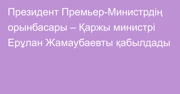 Президент Премьер-Министрдің орынбасары – Қаржы министрі Ерұлан Жамаубаевты қабылдады