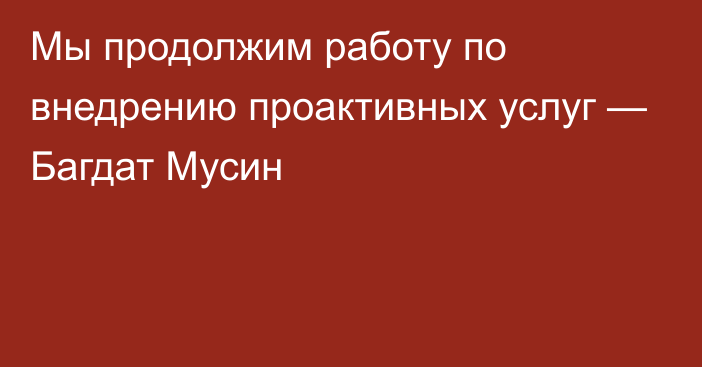 Мы продолжим работу по внедрению проактивных услуг — Багдат Мусин