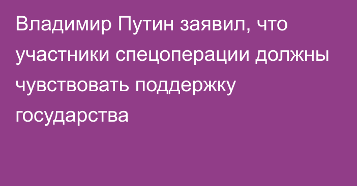 Владимир Путин заявил, что участники спецоперации должны чувствовать поддержку государства