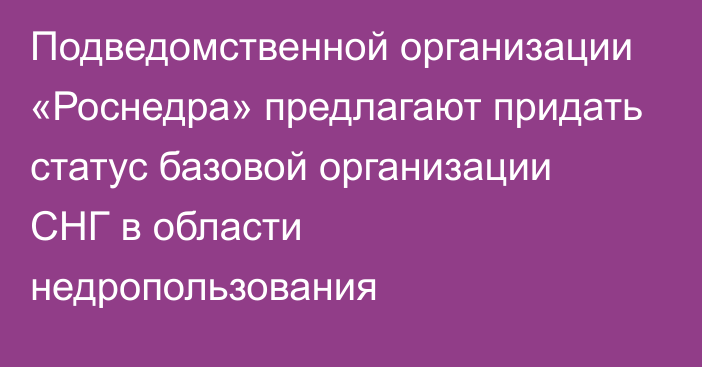 Подведомственной организации «Роснедра» предлагают придать статус базовой организации СНГ в области недропользования