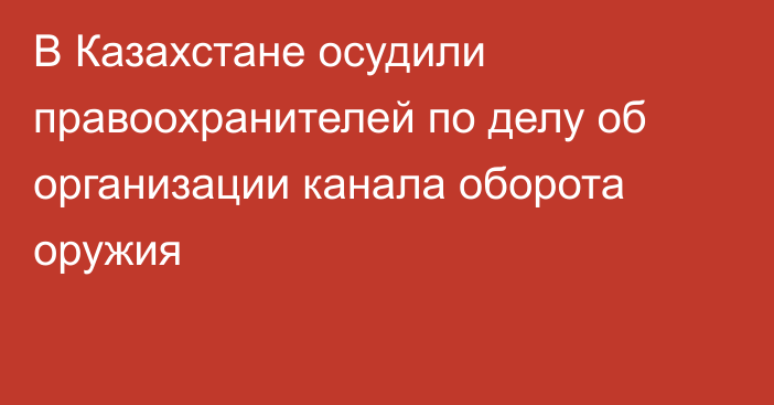 В Казахстане осудили правоохранителей по делу об организации канала оборота оружия