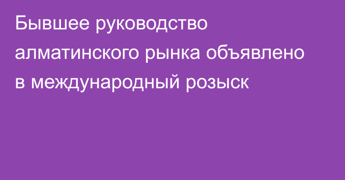 Бывшее руководство алматинского рынка объявлено в международный розыск