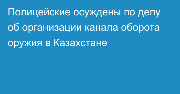 Полицейские осуждены по делу об организации канала оборота оружия в Казахстане