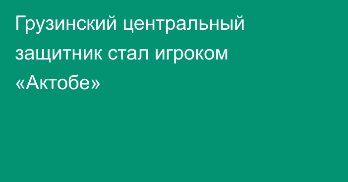 Грузинский центральный защитник стал игроком «Актобе»