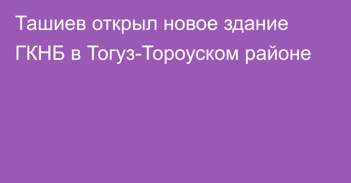 Ташиев открыл новое здание ГКНБ в Тогуз-Тороуском районе