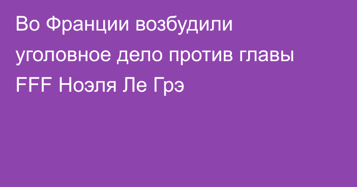 Во Франции возбудили уголовное дело против  главы FFF Ноэля Ле Грэ