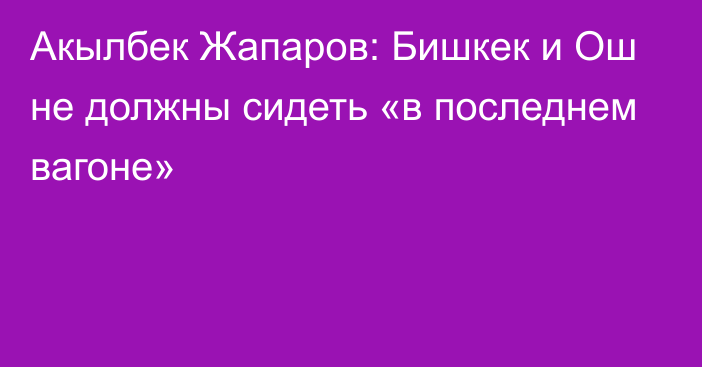 Акылбек Жапаров: Бишкек и Ош не должны сидеть «в последнем вагоне»