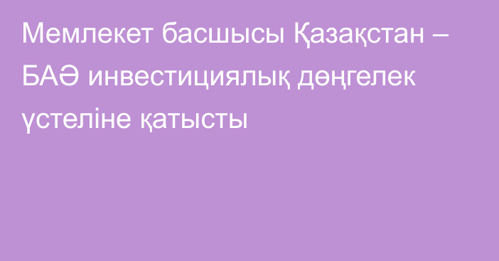 Мемлекет басшысы Қазақстан – БАӘ инвестициялық дөңгелек үстеліне қатысты