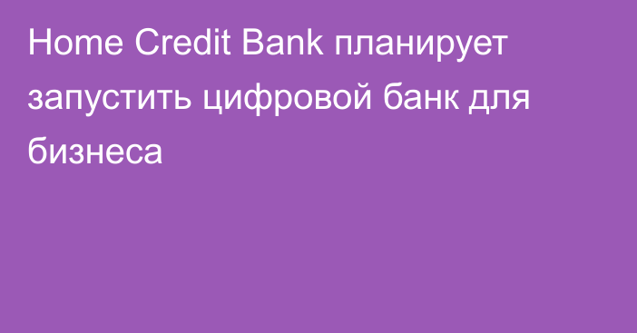 Home Credit Bank планирует запустить цифровой банк для бизнеса