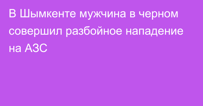 В Шымкенте мужчина в черном совершил разбойное нападение на АЗС