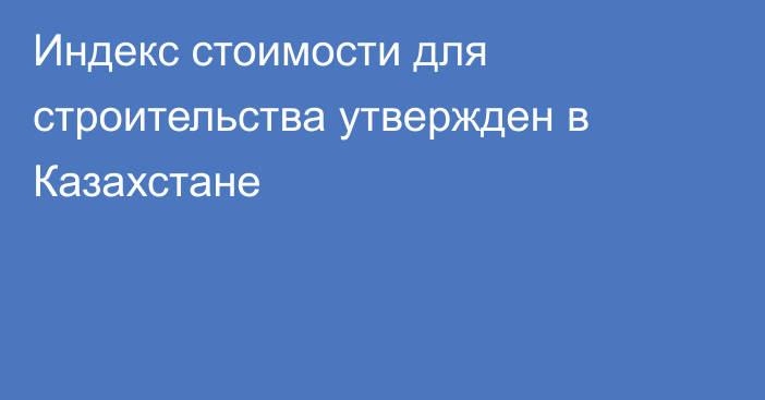 Индекс стоимости для строительства утвержден в Казахстане