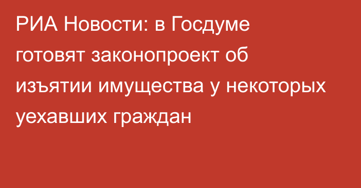 РИА Новости: в Госдуме готовят законопроект об изъятии имущества у некоторых уехавших граждан