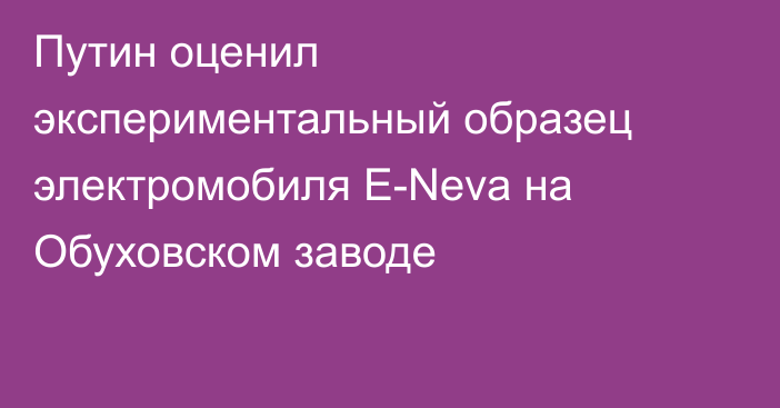 Путин оценил экспериментальный образец электромобиля E-Neva на Обуховском заводе