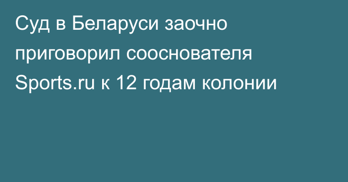 Суд в Беларуси заочно приговорил сооснователя Sports.ru к 12 годам колонии