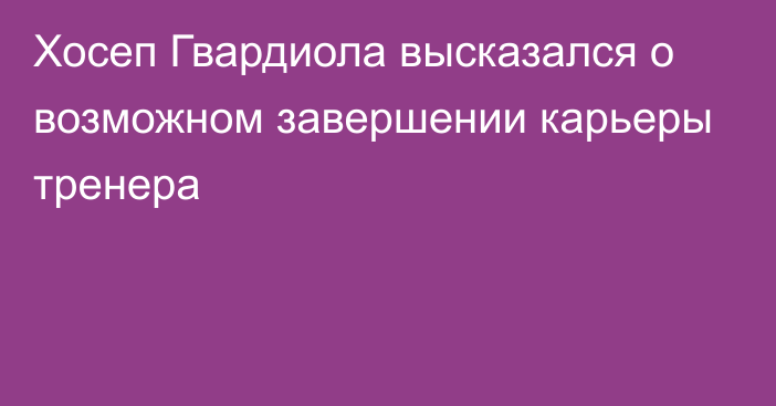 Хосеп Гвардиола высказался о возможном завершении карьеры тренера