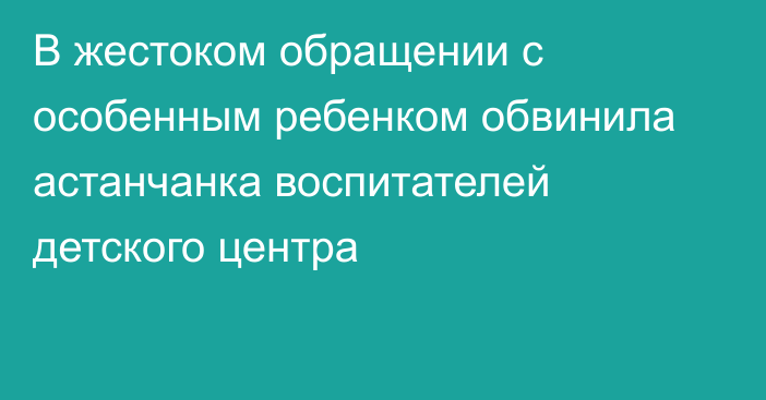 В жестоком обращении с особенным ребенком обвинила астанчанка воспитателей детского центра