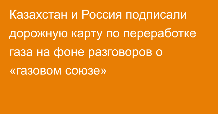 Казахстан и Россия подписали дорожную карту по переработке газа на фоне разговоров о «газовом союзе»