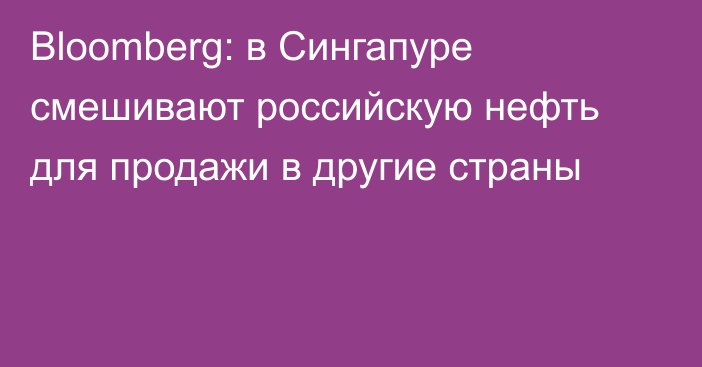 Bloomberg: в Сингапуре смешивают российскую нефть для продажи в другие страны