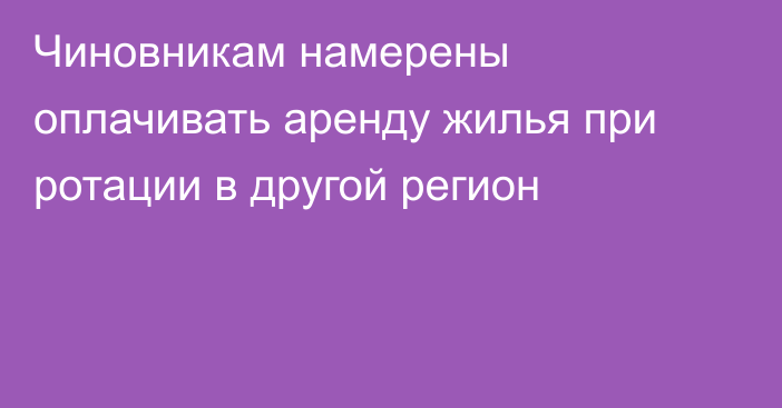 Чиновникам намерены оплачивать аренду жилья при ротации в другой регион