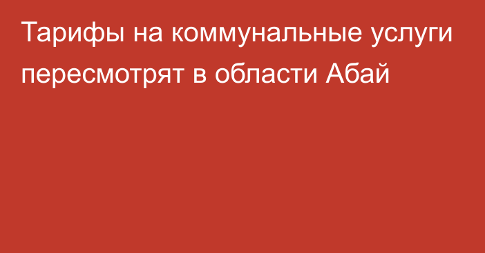 Тарифы на коммунальные услуги пересмотрят в области Абай