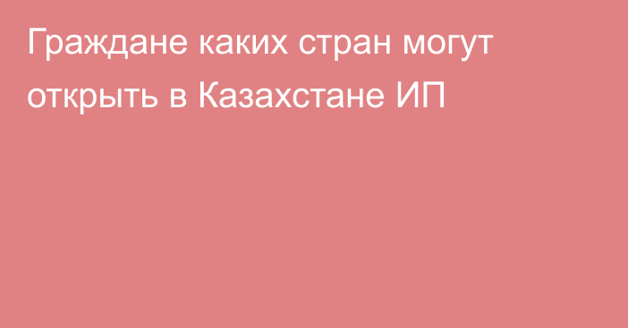 Граждане каких стран могут открыть в Казахстане ИП