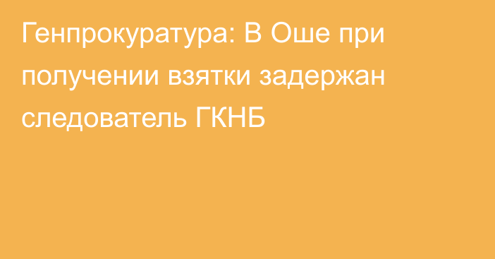 Генпрокуратура: В Оше при получении взятки задержан следователь ГКНБ