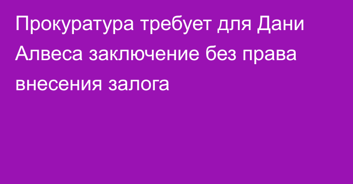 Прокуратура требует для Дани Алвеса заключение без права внесения залога