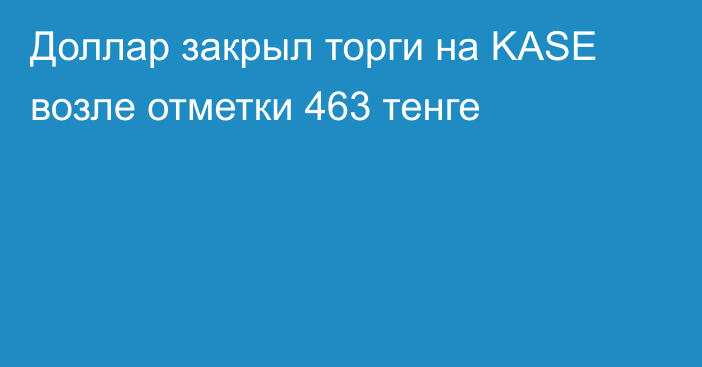 Доллар закрыл торги на KASE возле отметки 463 тенге