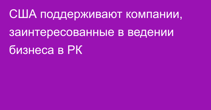 США поддерживают компании, заинтересованные в ведении бизнеса в РК